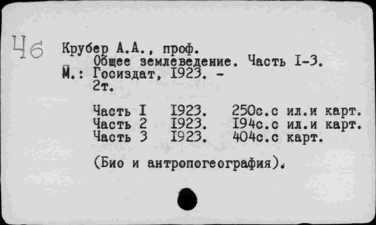 ﻿Чб Крубер А.А., проф.
_ Общее землеведение. Часть 1-3.
Й.: Госиздат, 1923. -
2т.
Часть I	1923.	250с.с	ил.и карт.
Часть 2	1923.	194с.с	ил.и карт.
Часть 3	1923.	404с.с	карт.
(Био и антропогеография).-